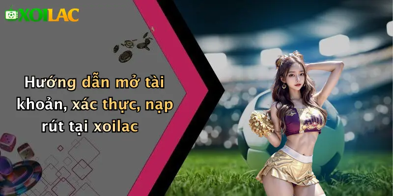 Hướng dẫn mở tài khoản, xác thực, nạp rút tại xoilac
